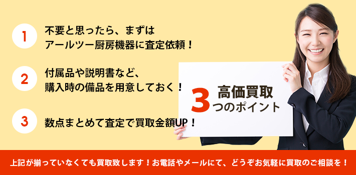 【高価買取3つのポイント】1.不要と思ったら、まずはアールツー厨房機器に査定依頼！、2.付属品や説明書など購入時の備品を用意しておく！、3.数点まとめて査定で買取金額UP！